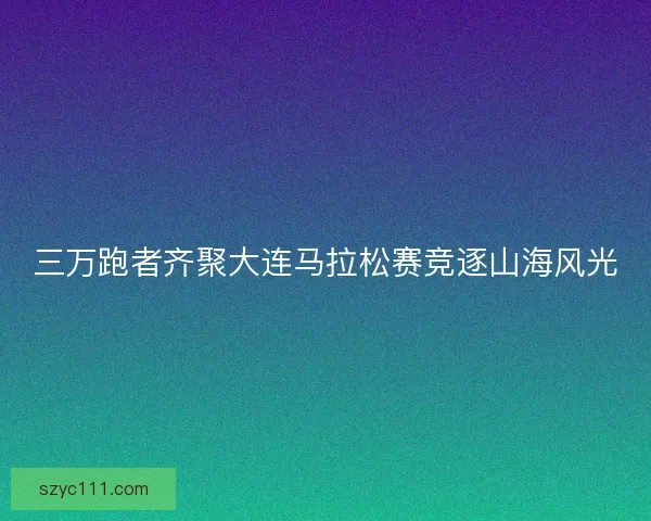 三万跑者齐聚大连马拉松赛竞逐山海风光