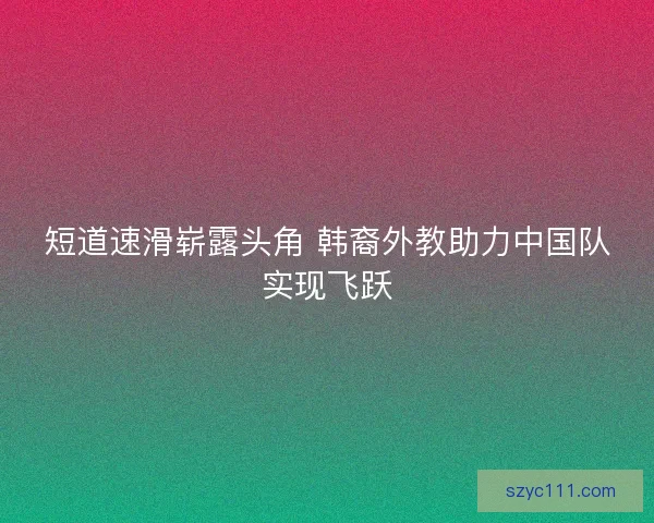 短道速滑崭露头角 韩裔外教助力中国队实现飞跃