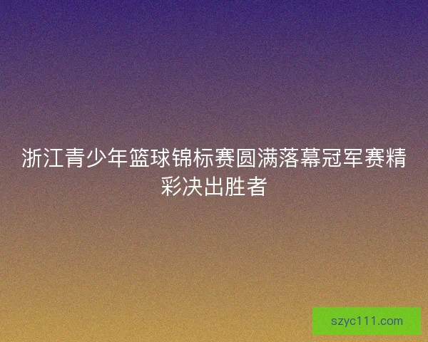 浙江青少年篮球锦标赛圆满落幕冠军赛精彩决出胜者