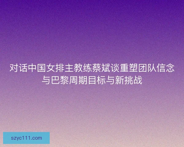 对话中国女排主教练蔡斌谈重塑团队信念与巴黎周期目标与新挑战